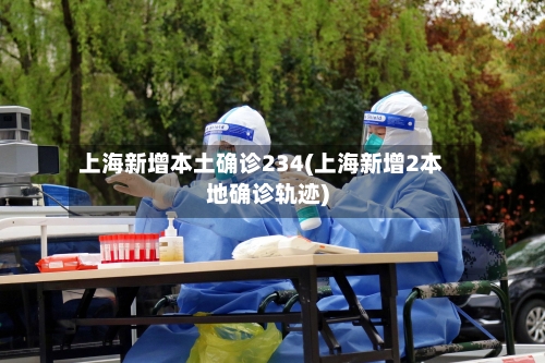 上海新增本土确诊234(上海新增2本地确诊轨迹)