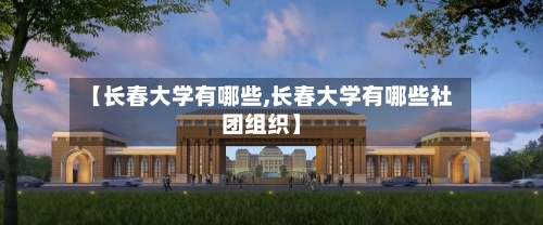 【长春大学有哪些,长春大学有哪些社团组织】