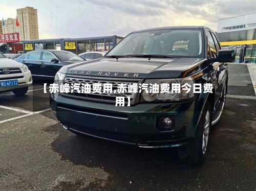 【赤峰汽油费用,赤峰汽油费用今日费用】
