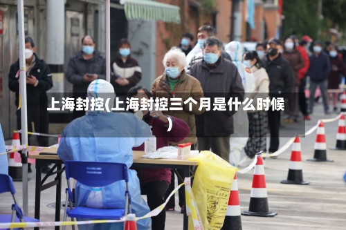 上海封控(上海封控三个月是什么时候)-第3张图片