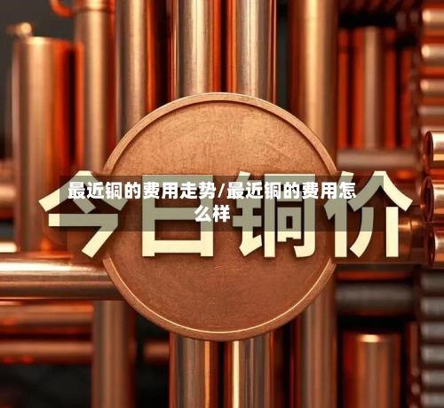最近铜的费用走势/最近铜的费用怎么样-第2张图片