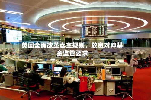 英国全面改革卖空规则,放宽对冲基金监管要求