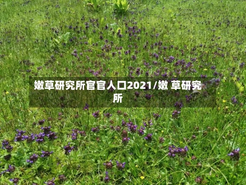 嫩草研究所官官人口2021/嫩 草研究所-第1张图片