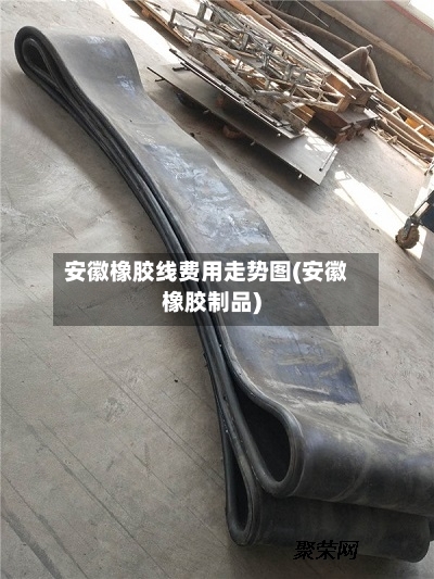 安徽橡胶线费用走势图(安徽橡胶制品)-第3张图片