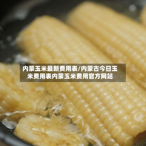 内蒙玉米最新费用表/内蒙古今日玉米费用表内蒙玉米费用官方网站