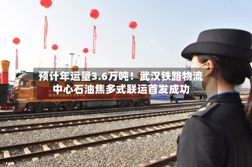 预计年运量3.6万吨！武汉铁路物流中心石油焦多式联运首发成功
