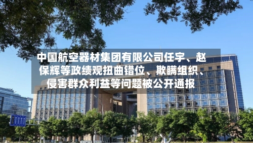 中国航空器材集团有限公司任宇、赵保辉等政绩观扭曲错位、欺瞒组织、侵害群众利益等问题被公开通报