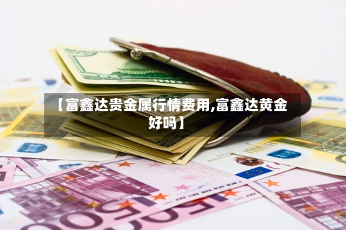 【富鑫达贵金属行情费用,富鑫达黄金好吗】