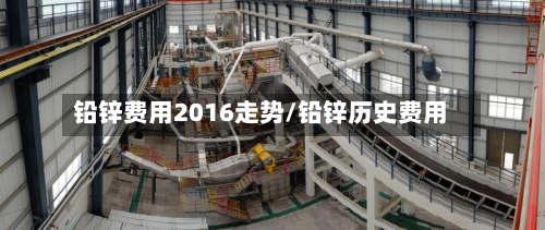 铅锌费用2016走势/铅锌历史费用