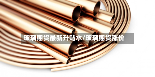 玻璃期货最新升贴水/玻璃期货涨价-第2张图片