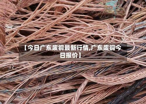 【今日广东废铜最新行情,广东废铜今日报价】