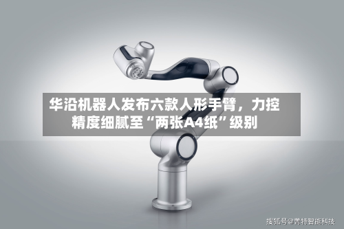 华沿机器人发布六款人形手臂，力控精度细腻至“两张A4纸”级别-第3张图片