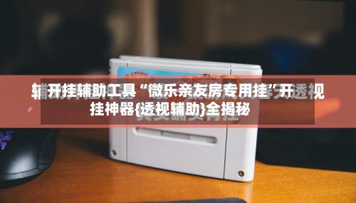 开挂辅助工具“微乐亲友房专用挂”开挂神器{透视辅助}全揭秘