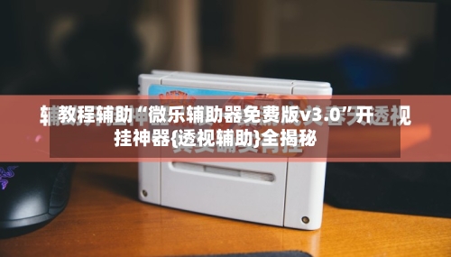 教程辅助“微乐辅助器免费版v3.0”开挂神器{透视辅助}全揭秘