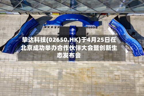 挚达科技(02650.HK)于4月25日在北京成功举办合作伙伴大会暨创新生态发布会