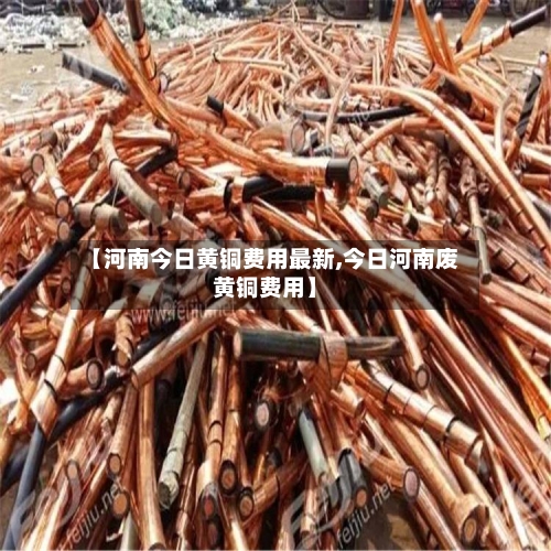 【河南今日黄铜费用最新,今日河南废黄铜费用】