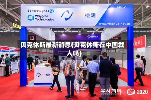 贝克休斯最新消息(贝克休斯在中国裁人吗)