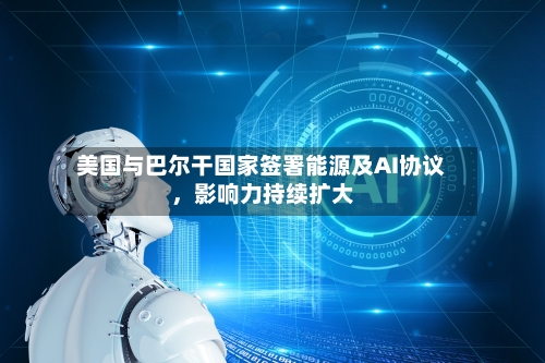 美国与巴尔干国家签署能源及AI协议	，影响力持续扩大-第2张图片