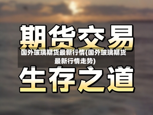 国外玻璃期货最新行情(国外玻璃期货最新行情走势)-第3张图片
