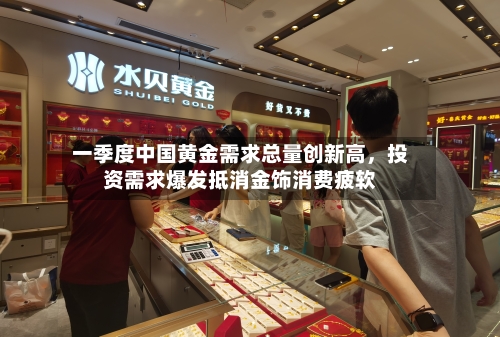 一季度中国黄金需求总量创新高，投资需求爆发抵消金饰消费疲软-第2张图片