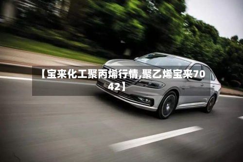 【宝来化工聚丙烯行情,聚乙烯宝来7042】