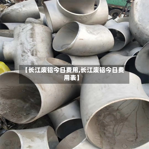 【长江废铝今日费用,长江废铝今日费用表】-第2张图片