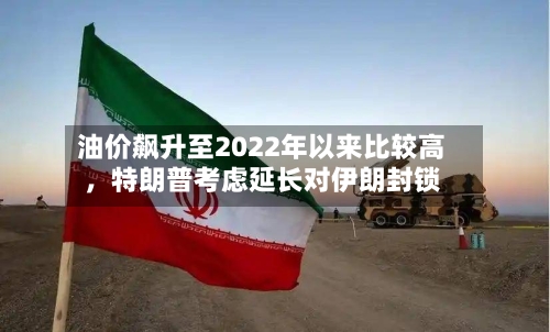 油价飙升至2022年以来比较高，特朗普考虑延长对伊朗封锁