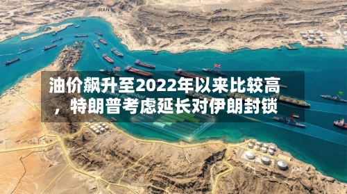 油价飙升至2022年以来比较高	，特朗普考虑延长对伊朗封锁-第3张图片