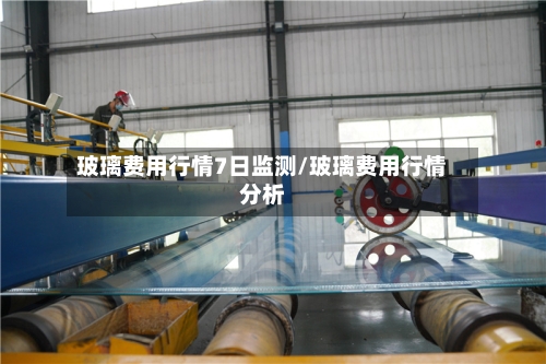 玻璃费用行情7日监测/玻璃费用行情分析-第3张图片