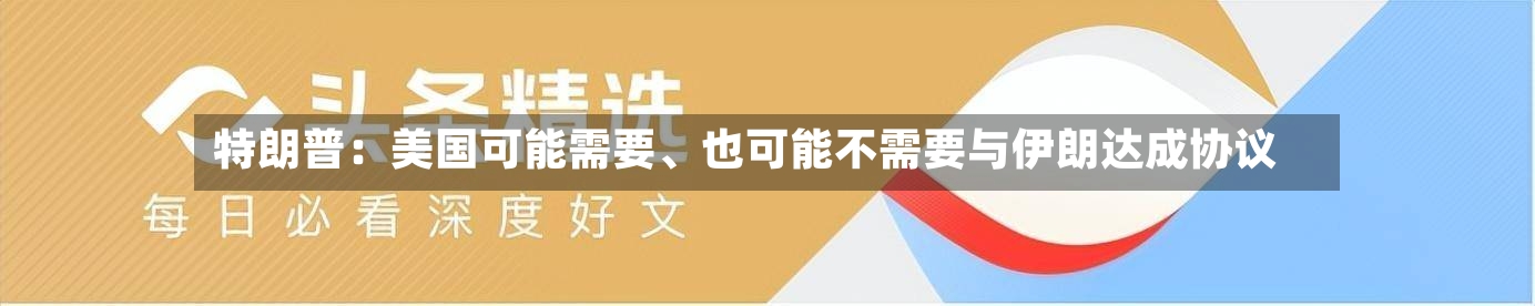 特朗普：美国可能需要、也可能不需要与伊朗达成协议-第3张图片
