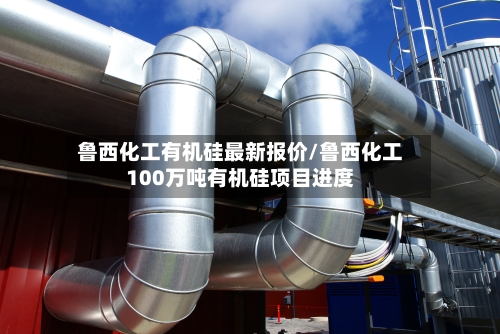 鲁西化工有机硅最新报价/鲁西化工100万吨有机硅项目进度