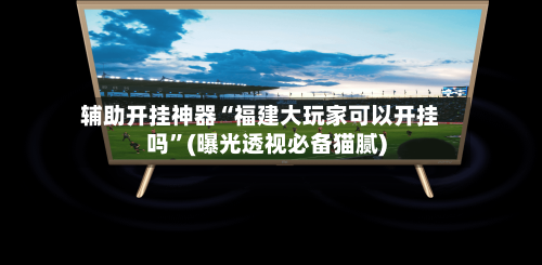 辅助开挂神器“福建大玩家可以开挂吗	”(曝光透视必备猫腻)-第2张图片