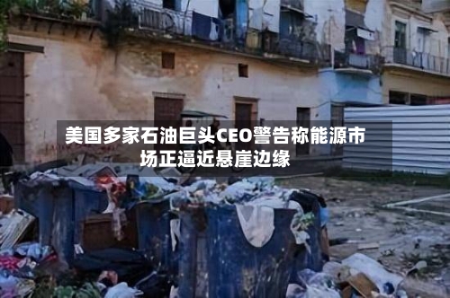 美国多家石油巨头CEO警告称能源市场正逼近悬崖边缘
