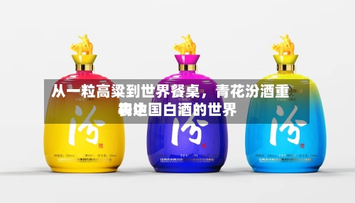 从一粒高粱到世界餐桌，青花汾酒重构中国白酒的世界表达-第3张图片