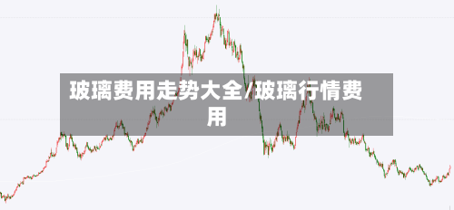 玻璃费用走势大全/玻璃行情费用-第3张图片