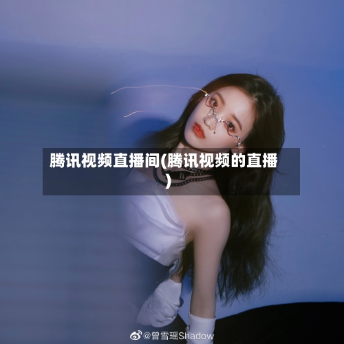 腾讯视频直播间(腾讯视频的直播)