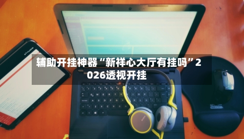 辅助开挂神器“新祥心大厅有挂吗”2026透视开挂-第2张图片