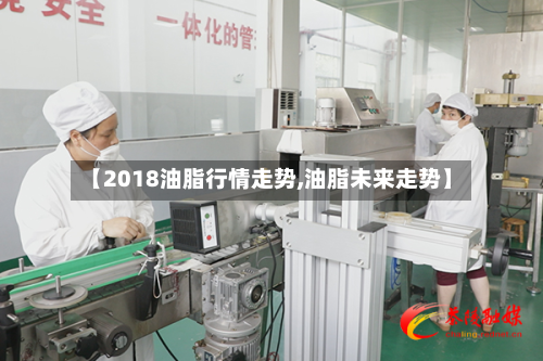 【2018油脂行情走势,油脂未来走势】-第2张图片