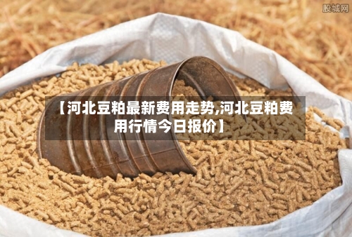 【河北豆粕最新费用走势,河北豆粕费用行情今日报价】