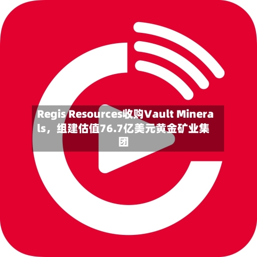 Regis Resources收购Vault Minerals，组建估值76.7亿美元黄金矿业集团