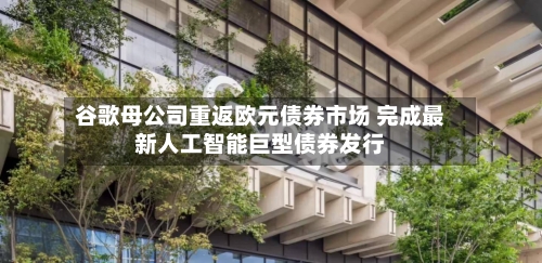 谷歌母公司重返欧元债券市场 完成最新人工智能巨型债券发行