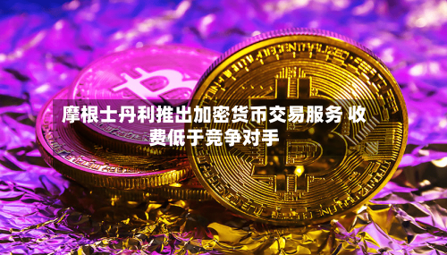 摩根士丹利推出加密货币交易服务 收费低于竞争对手