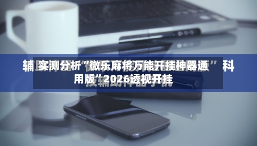 实测分析“微乐麻将万能开挂神器通用版	”2026透视开挂-第2张图片