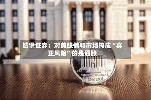 城堡证券：对美联储和市场构成“真正风险”的是通胀-第2张图片