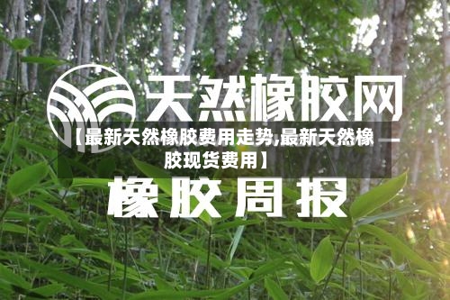 【最新天然橡胶费用走势,最新天然橡胶现货费用】
