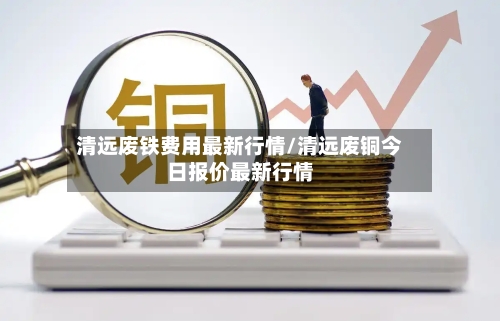清远废铁费用最新行情/清远废铜今日报价最新行情-第2张图片