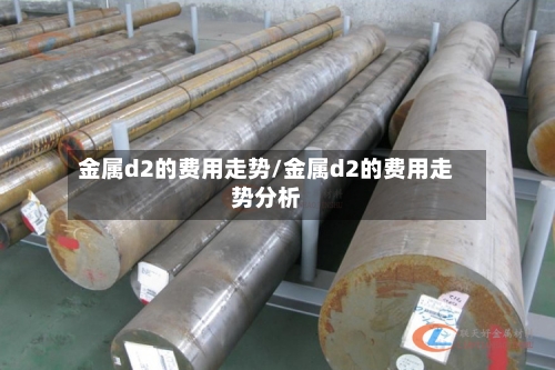 金属d2的费用走势/金属d2的费用走势分析