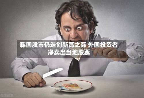 韩国股市仍迭创新高之际 外国投资者净卖出当地股票-第2张图片