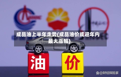 成品油上半年走势(成品油价或迎年内最大涨幅)-第2张图片