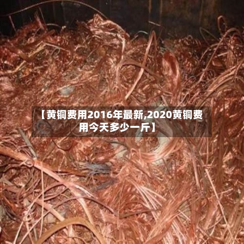【黄铜费用2016年最新,2020黄铜费用今天多少一斤】-第2张图片